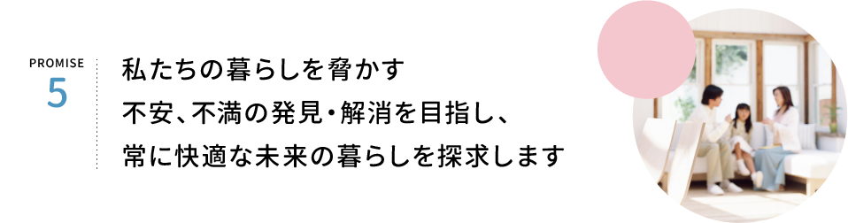 PROMISE5.私たちの暮らしを脅かす、不安、不満の発見・解消を目指し、常に明るい未来の暮らしを約束します